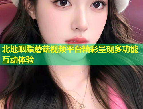 北地胭脂蘑菇视频平台精彩呈现多功能互动体验
