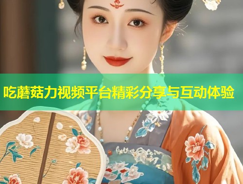 吃蘑菇力视频平台精彩分享与互动体验