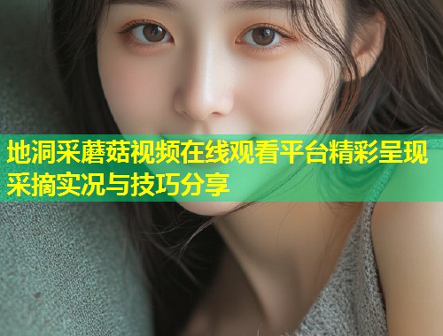地洞采蘑菇视频在线观看平台精彩呈现采摘实况与技巧分享