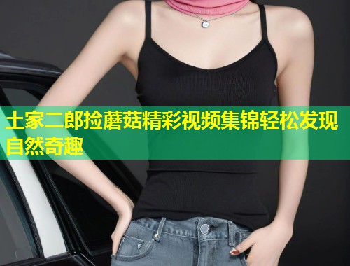 土家二郎捡蘑菇精彩视频集锦轻松发现自然奇趣