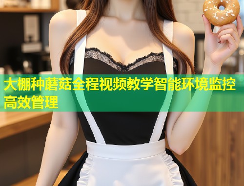 大棚种蘑菇全程视频教学智能环境监控高效管理