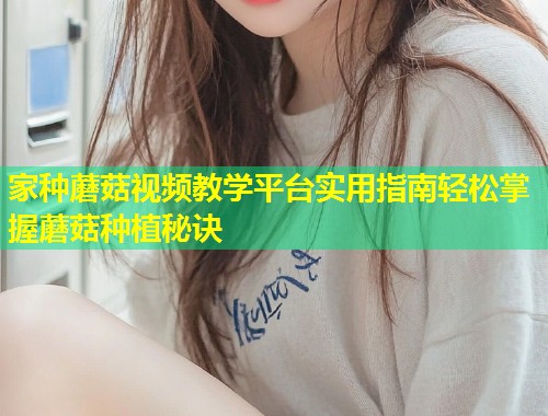 家种蘑菇视频教学平台实用指南轻松掌握蘑菇种植秘诀
