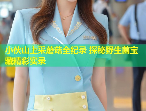 小伙山上采蘑菇全纪录 探秘野生菌宝藏精彩实录
