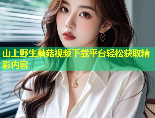 山上野生蘑菇视频下载平台轻松获取精彩内容