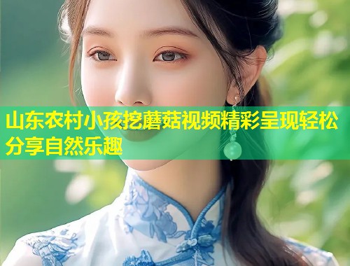 山东农村小孩挖蘑菇视频精彩呈现轻松分享自然乐趣