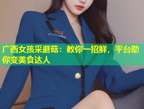 广西女孩采蘑菇：教你一招鲜，平台助你变美食达人