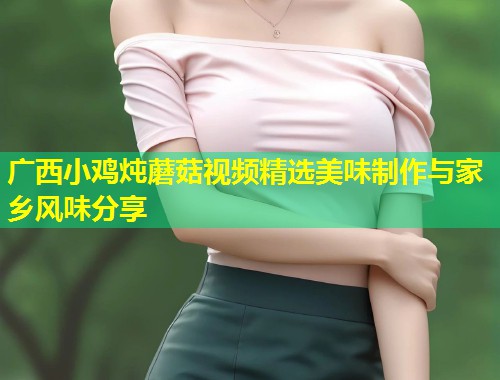 广西小鸡炖蘑菇视频精选美味制作与家乡风味分享