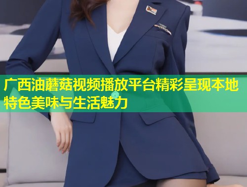 广西油蘑菇视频播放平台精彩呈现本地特色美味与生活魅力