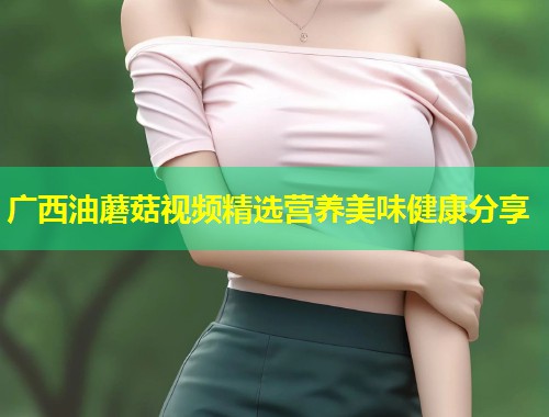 广西油蘑菇视频精选营养美味健康分享