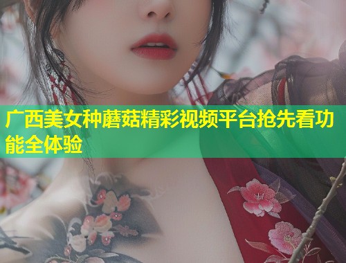 广西美女种蘑菇精彩视频平台抢先看功能全体验