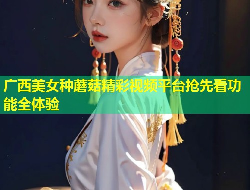 广西美女种蘑菇精彩视频平台抢先看功能全体验