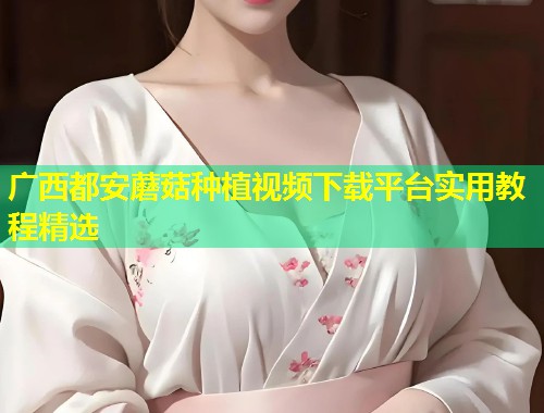 广西都安蘑菇种植视频下载平台实用教程精选