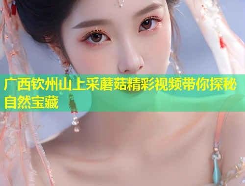 广西钦州山上采蘑菇精彩视频带你探秘自然宝藏
