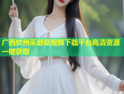 广西钦州采蘑菇视频下载平台高清资源一键获取