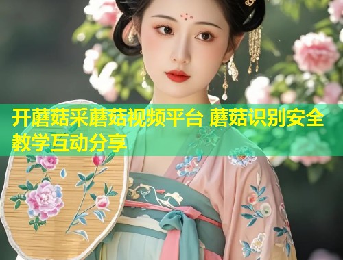 开蘑菇采蘑菇视频平台 蘑菇识别安全教学互动分享