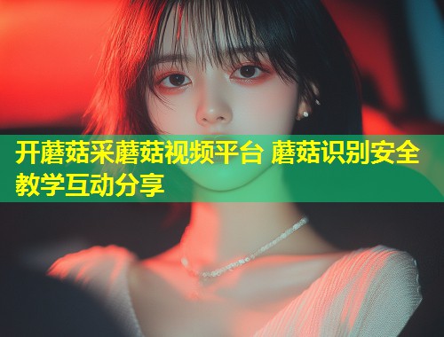 开蘑菇采蘑菇视频平台 蘑菇识别安全教学互动分享