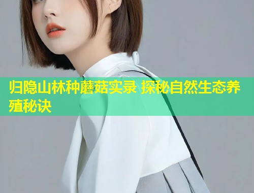 归隐山林种蘑菇实录 探秘自然生态养殖秘诀