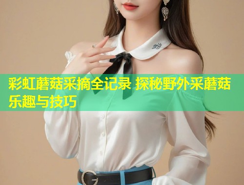 彩虹蘑菇采摘全记录 探秘野外采蘑菇乐趣与技巧