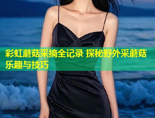 彩虹蘑菇采摘全记录 探秘野外采蘑菇乐趣与技巧